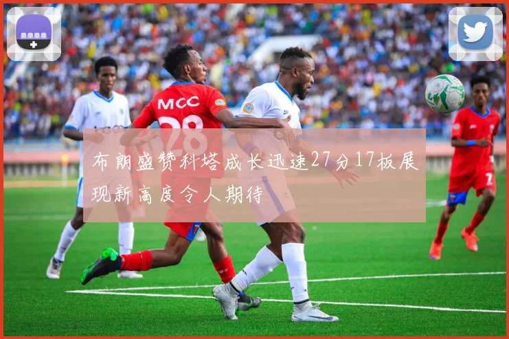 布朗盛赞科塔成长迅速27分17板展现新高度令人期待