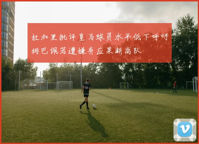 杜加里批评皇马球员水平低下呼吁姆巴佩若遭嫌弃应果断离队