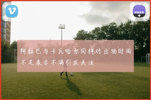 阿拉巴与卡瓦哈尔同样对出场时间不足表示不满引发关注