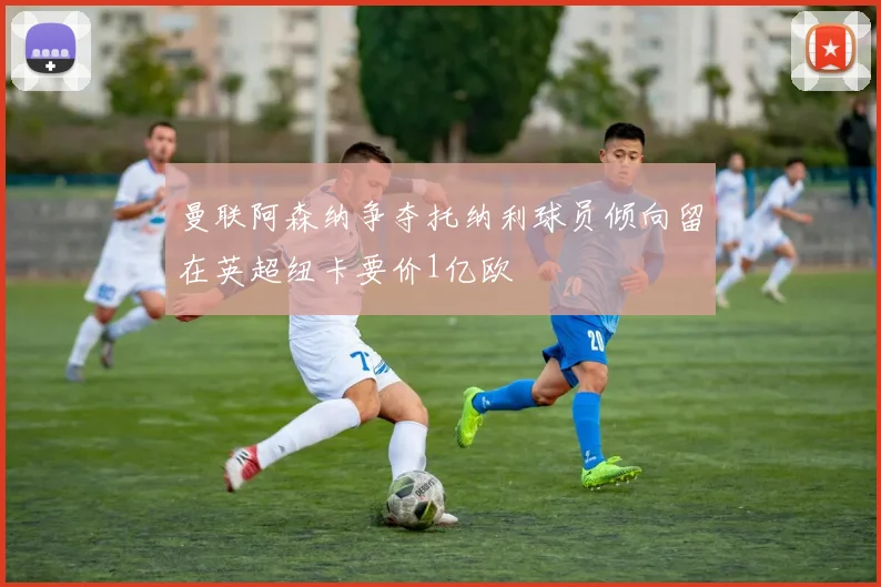 曼联阿森纳争夺托纳利球员倾向留在英超纽卡要价1亿欧