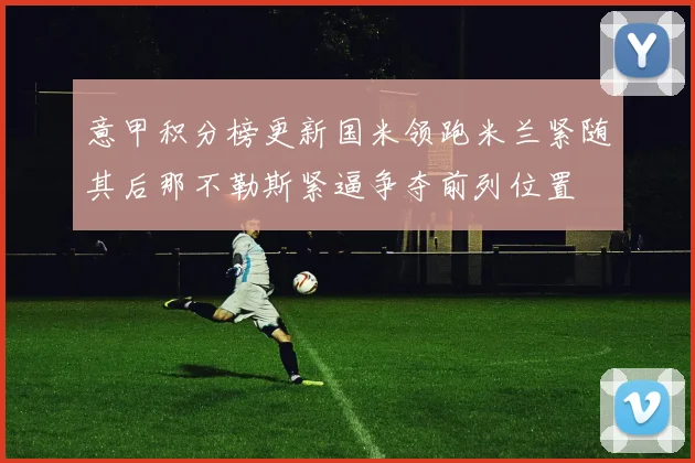 意甲积分榜更新国米领跑米兰紧随其后那不勒斯紧逼争夺前列位置