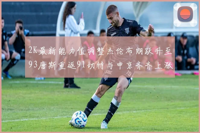 2K最新能力值调整杰伦布朗跃升至93唐斯重返91切特与申京齐齐上涨状元提升3分