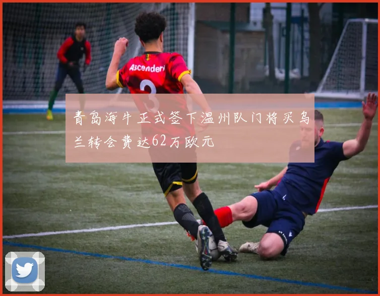 青岛海牛正式签下温州队门将买乌兰转会费达62万欧元