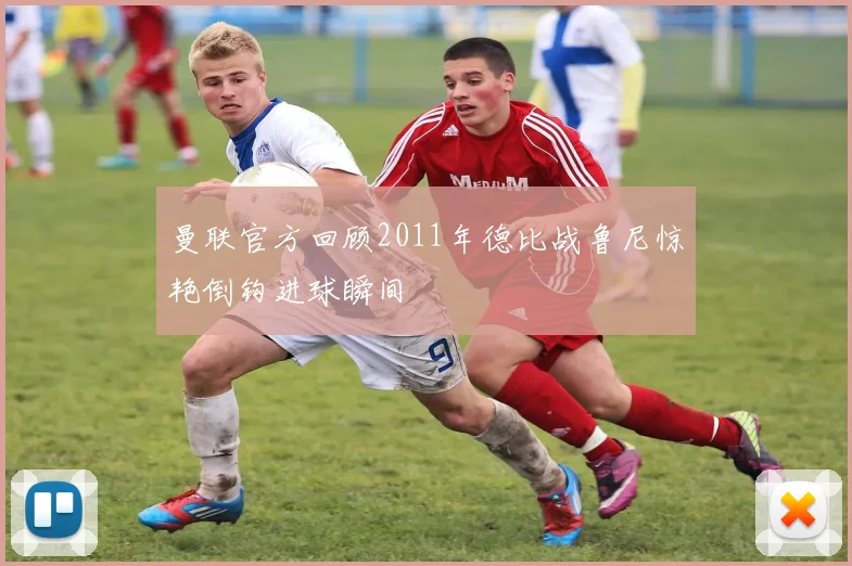 曼联官方回顾2011年德比战鲁尼惊艳倒钩进球瞬间