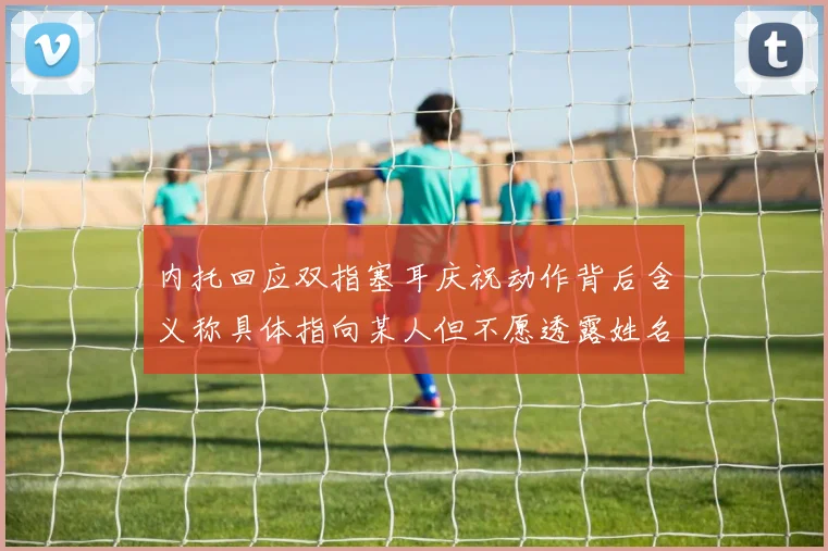 内托回应双指塞耳庆祝动作背后含义称具体指向某人但不愿透露姓名