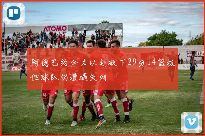 阿德巴约全力以赴砍下29分14篮板但球队仍遭遇失利