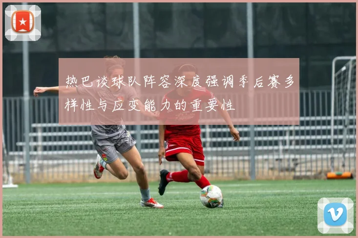 热巴谈球队阵容深度强调季后赛多样性与应变能力的重要性