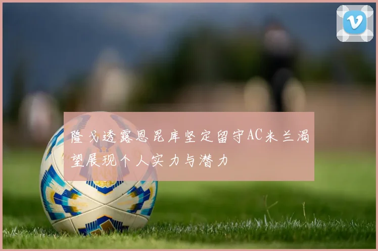 隆戈透露恩昆库坚定留守AC米兰渴望展现个人实力与潜力