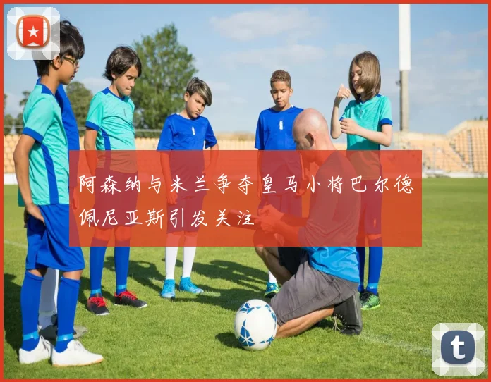 阿森纳与米兰争夺皇马小将巴尔德佩尼亚斯引发关注