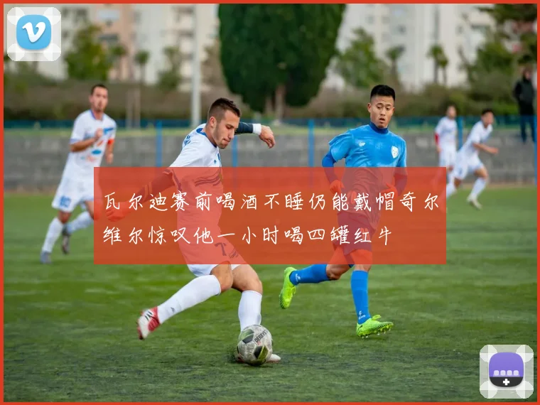 瓦尔迪赛前喝酒不睡仍能戴帽奇尔维尔惊叹他一小时喝四罐红牛