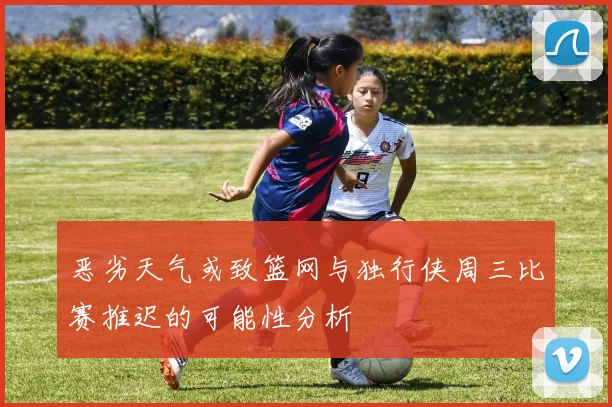 恶劣天气或致篮网与独行侠周三比赛推迟的可能性分析