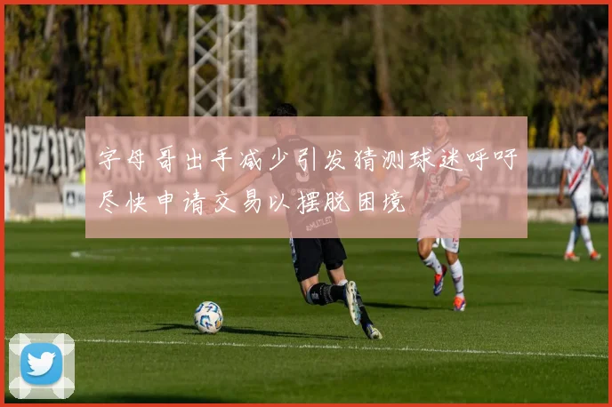 字母哥出手减少引发猜测球迷呼吁尽快申请交易以摆脱困境
