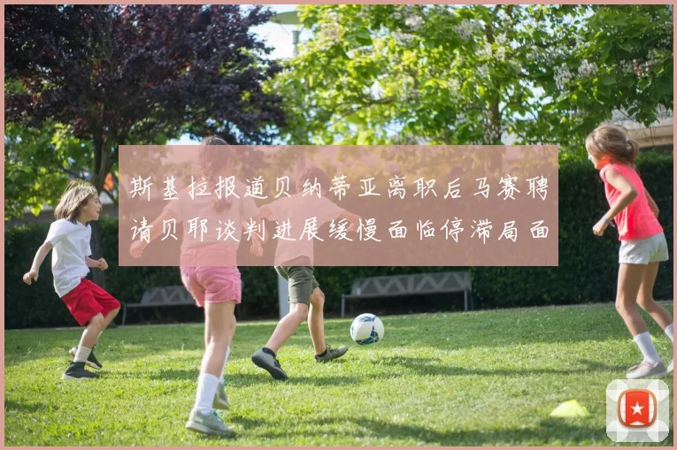 斯基拉报道贝纳蒂亚离职后马赛聘请贝耶谈判进展缓慢面临停滞局面