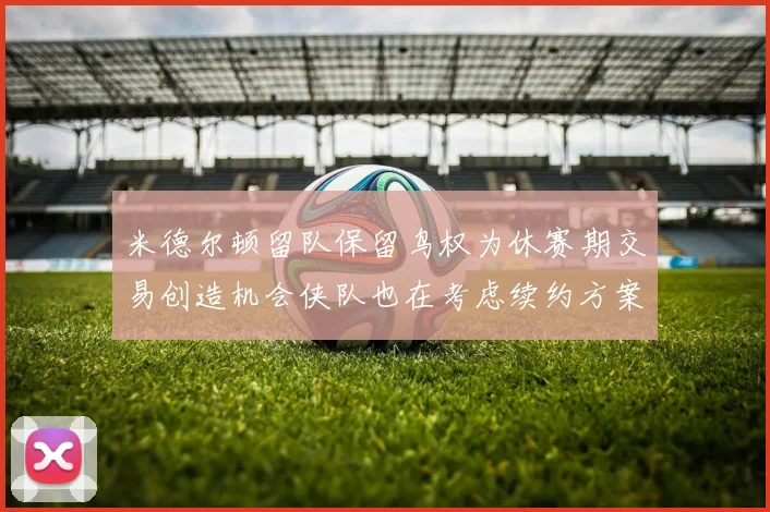 米德尔顿留队保留鸟权为休赛期交易创造机会侠队也在考虑续约方案