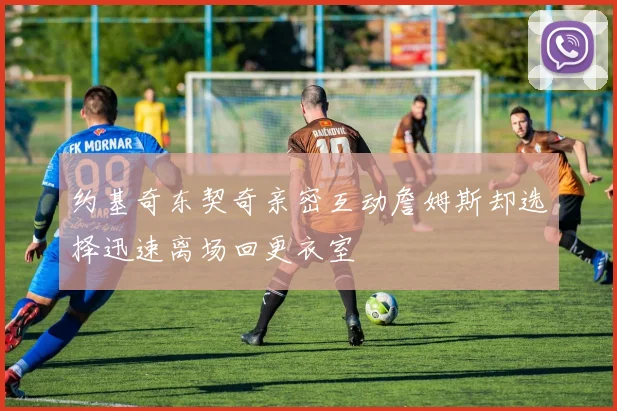 约基奇东契奇亲密互动詹姆斯却选择迅速离场回更衣室