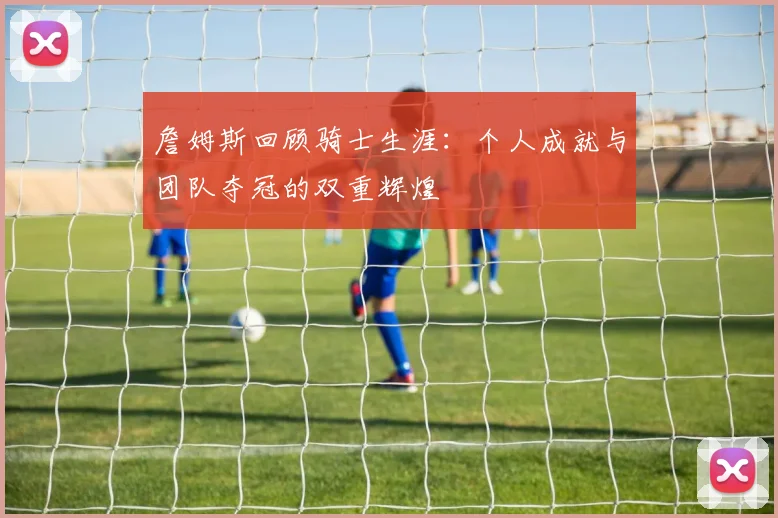 詹姆斯回顾骑士生涯：个人成就与团队夺冠的双重辉煌