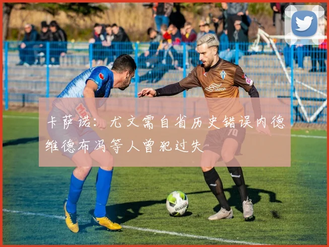 卡萨诺：尤文需自省历史错误内德维德布冯等人曾犯过失