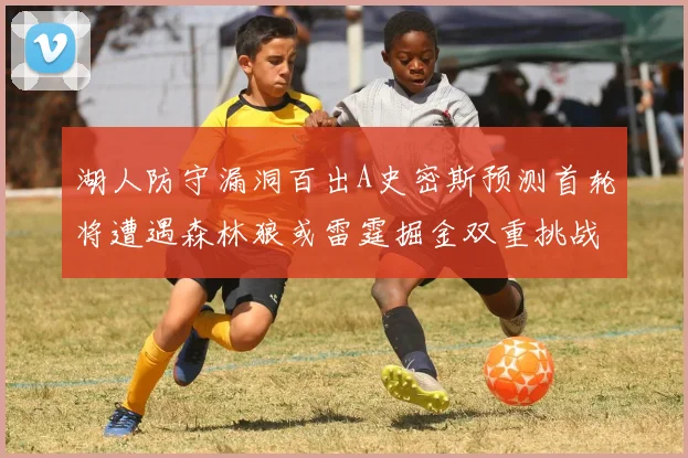 湖人防守漏洞百出A史密斯预测首轮将遭遇森林狼或雷霆掘金双重挑战