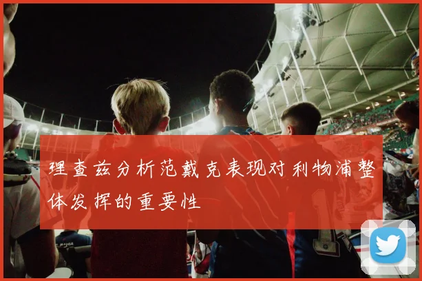 理查兹分析范戴克表现对利物浦整体发挥的重要性