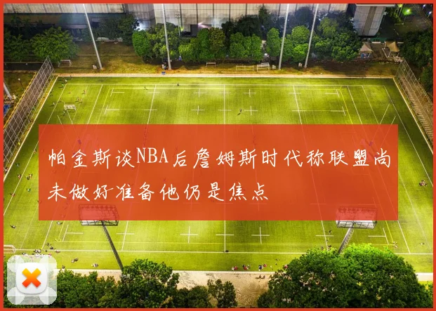 帕金斯谈NBA后詹姆斯时代称联盟尚未做好准备他仍是焦点