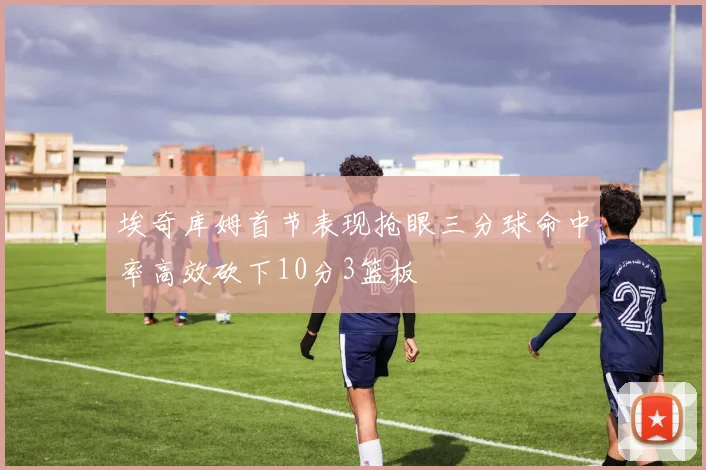 埃奇库姆首节表现抢眼三分球命中率高效砍下10分3篮板