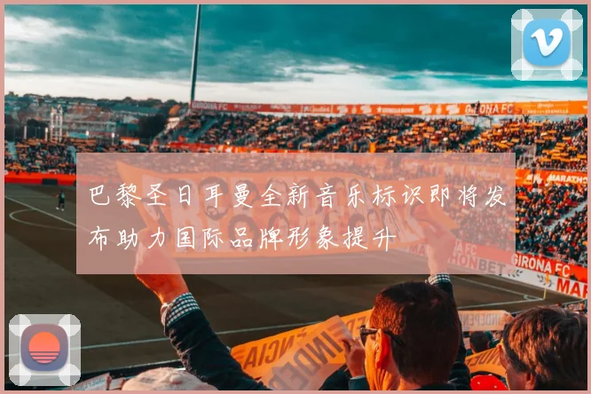 巴黎圣日耳曼全新音乐标识即将发布助力国际品牌形象提升