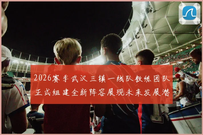 2026赛季武汉三镇一线队教练团队正式组建全新阵容展现未来发展潜力