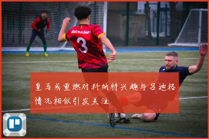 皇马或重燃对科纳特兴趣与吕迪格情况相似引发关注