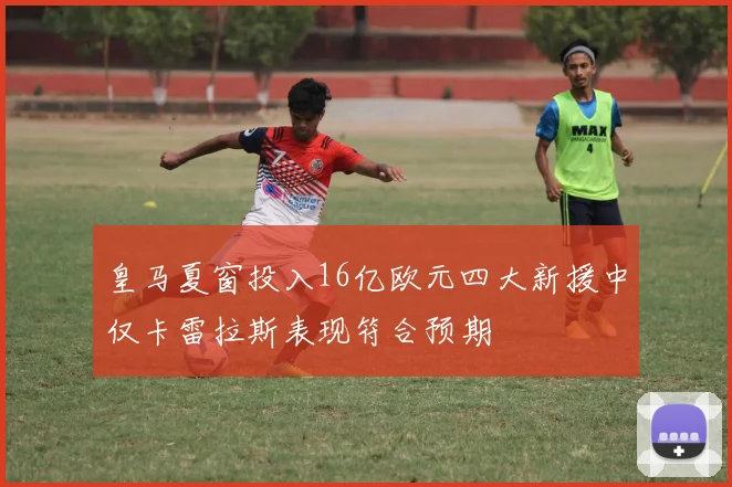 皇马夏窗投入16亿欧元四大新援中仅卡雷拉斯表现符合预期