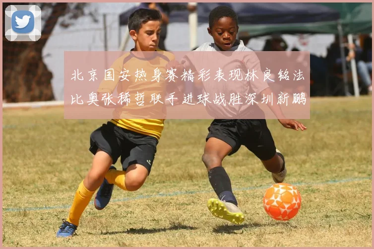 北京国安热身赛精彩表现林良铭法比奥张稀哲联手进球战胜深圳新鹏城