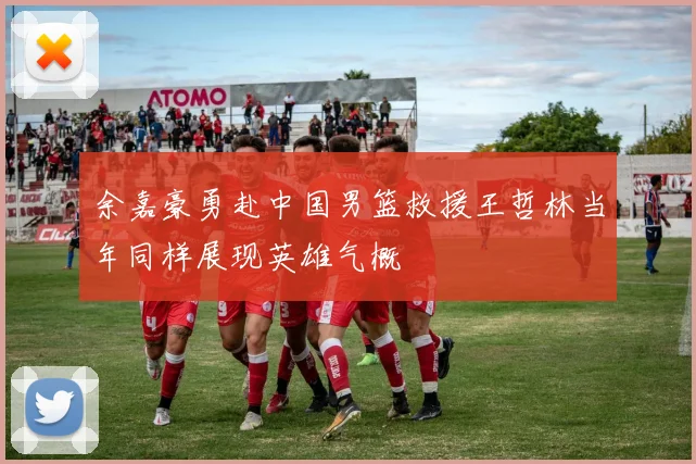 余嘉豪勇赴中国男篮救援王哲林当年同样展现英雄气概