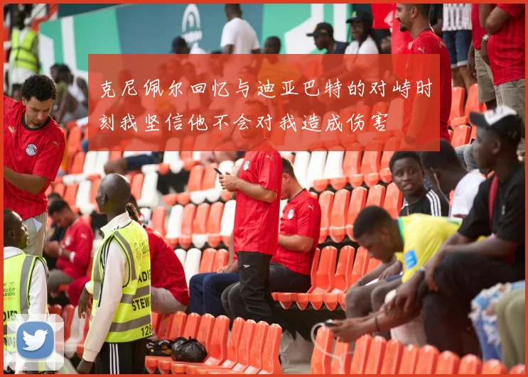 克尼佩尔回忆与迪亚巴特的对峙时刻我坚信他不会对我造成伤害