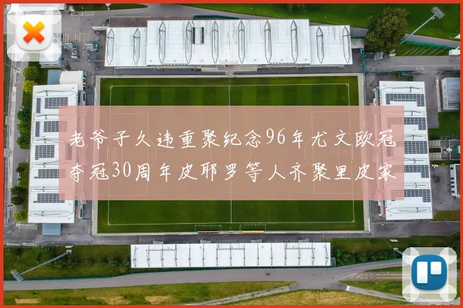老爷子久违重聚纪念96年尤文欧冠夺冠30周年皮耶罗等人齐聚里皮家