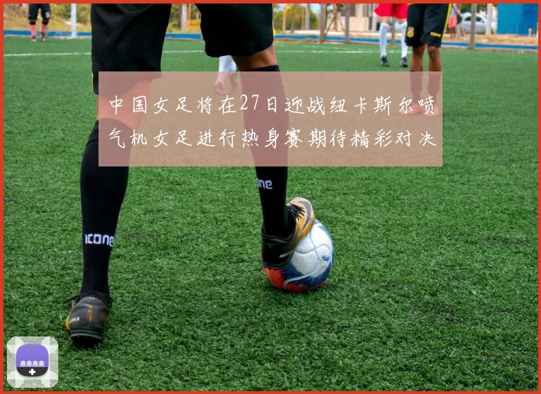 中国女足将在27日迎战纽卡斯尔喷气机女足进行热身赛期待精彩对决