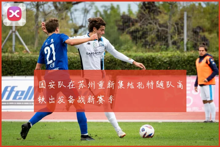 国安队在苏州重新集结孔特随队高铁出发备战新赛季
