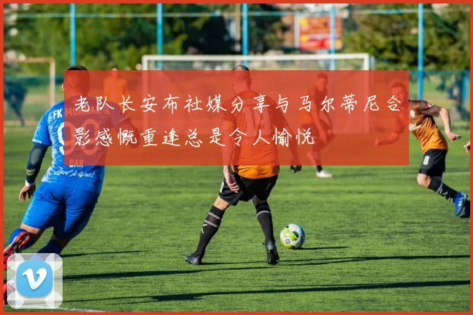 老队长安布社媒分享与马尔蒂尼合影感慨重逢总是令人愉悦